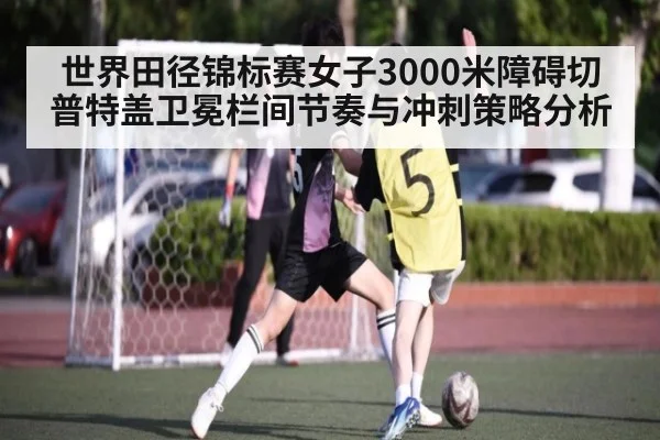 世界田径锦标赛女子3000米障碍切普特盖卫冕栏间节奏与冲刺策略分析