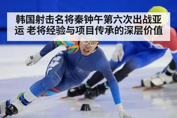 韩国射击名将秦钟午第六次出战亚运 老将经验与项目传承的深层价值