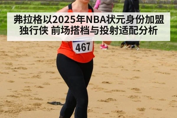 弗拉格以2025年NBA状元身份加盟独行侠 前场搭档与投射适配分析